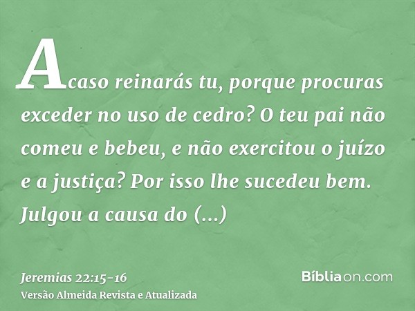 Acaso reinarás tu, porque procuras exceder no uso de cedro? O teu pai não comeu e bebeu, e não exercitou o juízo e a justiça? Por isso lhe sucedeu bem.Julgou a 