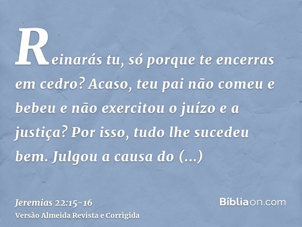 Reinarás tu, só porque te encerras em cedro? Acaso, teu pai não comeu e bebeu e não exercitou o juízo e a justiça? Por isso, tudo lhe sucedeu bem.Julgou a causa