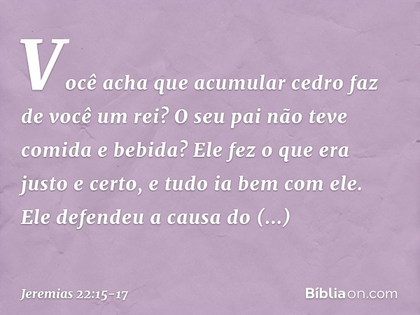 "Você acha que acumular cedro
faz de você um rei?
O seu pai não teve comida e bebida?
Ele fez o que era justo e certo,
e tudo ia bem com ele. Ele defendeu a cau