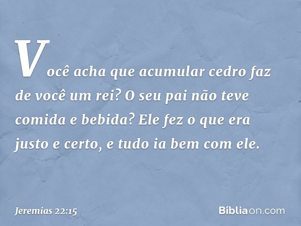 "Você acha que acumular cedro
faz de você um rei?
O seu pai não teve comida e bebida?
Ele fez o que era justo e certo,
e tudo ia bem com ele. -- Jeremias 22:15