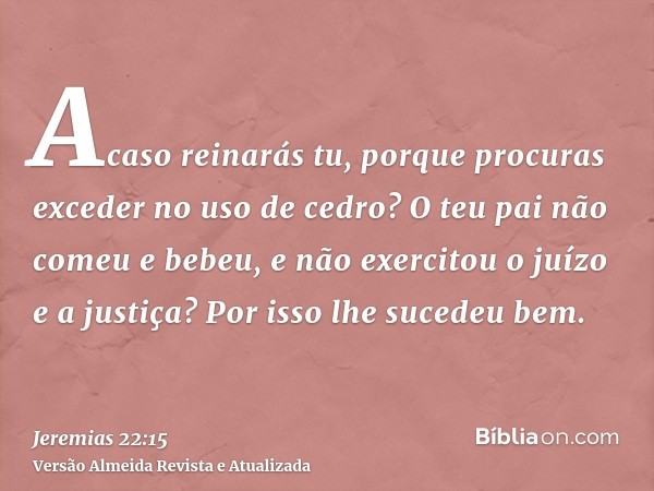 Acaso reinarás tu, porque procuras exceder no uso de cedro? O teu pai não comeu e bebeu, e não exercitou o juízo e a justiça? Por isso lhe sucedeu bem.