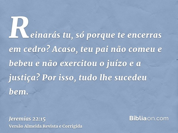 Reinarás tu, só porque te encerras em cedro? Acaso, teu pai não comeu e bebeu e não exercitou o juízo e a justiça? Por isso, tudo lhe sucedeu bem.