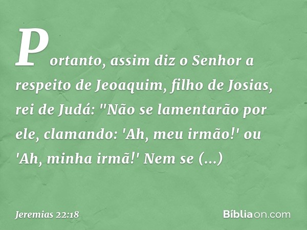 Portanto, assim diz o Senhor a respei­to de Jeoaquim, filho de Josias, rei de Judá:
"Não se lamentarão por ele, clamando:
'Ah, meu irmão!' ou
'Ah, minha irmã!'
