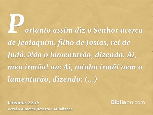 Portanto assim diz o Senhor acerca de Jeoiaquim, filho de Josias, rei de Judá: Não o lamentarão, dizendo: Ai, meu irmão! ou: Ai, minha irmã! nem o lamentarão, d