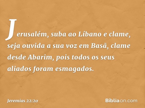 "Jerusalém, suba ao Líbano e clame,
seja ouvida a sua voz em Basã,
clame desde Abarim,
pois todos os seus aliados
foram esmagados. -- Jeremias 22:20