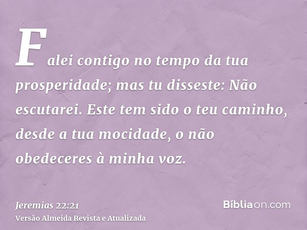 Falei contigo no tempo da tua prosperidade; mas tu disseste: Não escutarei. Este tem sido o teu caminho, desde a tua mocidade, o não obedeceres à minha voz.