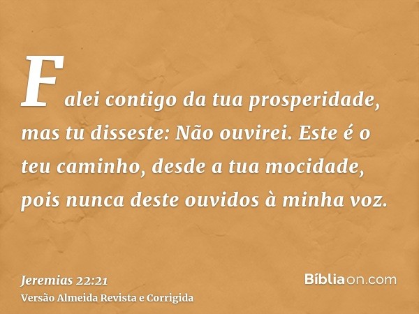 Falei contigo da tua prosperidade, mas tu disseste: Não ouvirei. Este é o teu caminho, desde a tua mocidade, pois nunca deste ouvidos à minha voz.