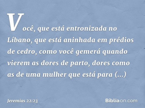 Você, que está entronizada no Líbano,
que está aninhada em prédios de cedro,
como você gemerá quando
vierem as dores de parto,
dores como as de uma mulher
que e