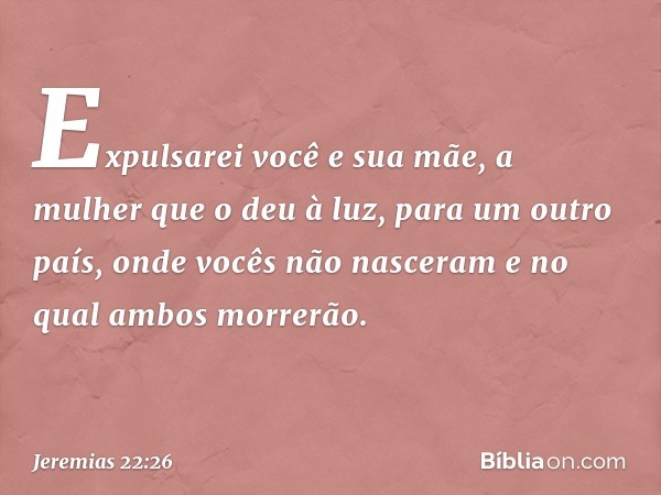 Expulsarei você e sua mãe, a mulher que o deu à luz, para um outro país, onde vocês não nasceram e no qual ambos morrerão. -- Jeremias 22:26