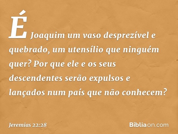 É Joaquim um vaso desprezível
e quebrado,
um utensílio que ninguém quer?
Por que ele e os seus descendentes
serão expulsos e lançados
num país que não conhecem?