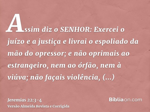 Assim diz o SENHOR: Exercei o juízo e a justiça e livrai o espoliado da mão do opressor; e não oprimais ao estrangeiro, nem ao órfão, nem à viúva; não façais vi