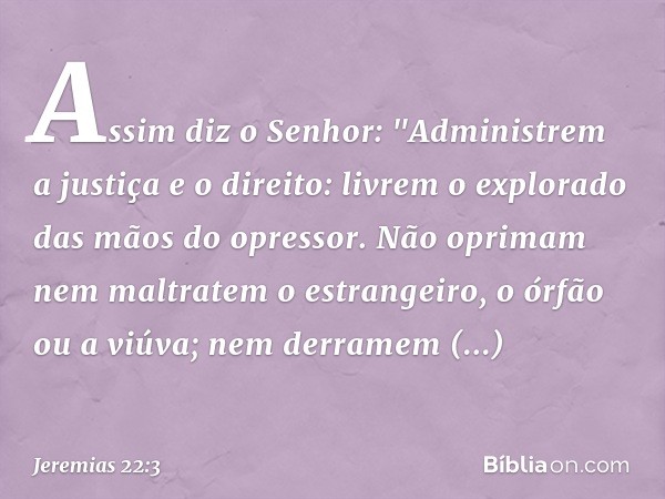 Assim diz o Senhor: "Administrem a justiça e o direito: livrem o explorado das mãos do opressor. Não oprimam nem maltratem o estrangeiro, o órfão ou a viúva; ne