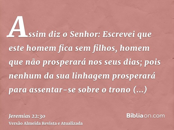 Assim diz o Senhor: Escrevei que este homem fica sem filhos, homem que não prosperará nos seus dias; pois nenhum da sua linhagem prosperará para assentar-se sob