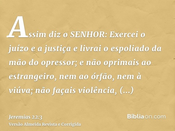 Assim diz o SENHOR: Exercei o juízo e a justiça e livrai o espoliado da mão do opressor; e não oprimais ao estrangeiro, nem ao órfão, nem à viúva; não façais vi