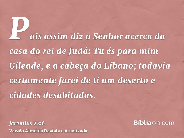 Pois assim diz o Senhor acerca da casa do rei de Judá: Tu és para mim Gileade, e a cabeça do Líbano; todavia certamente farei de ti um deserto e cidades desabit