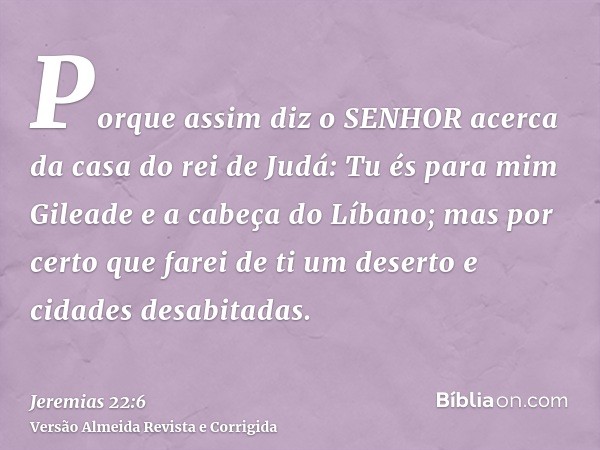 Porque assim diz o SENHOR acerca da casa do rei de Judá: Tu és para mim Gileade e a cabeça do Líbano; mas por certo que farei de ti um deserto e cidades desabit