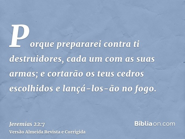 Porque prepararei contra ti destruidores, cada um com as suas armas; e cortarão os teus cedros escolhidos e lançá-los-ão no fogo.