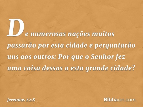 "De numerosas nações muitos passarão por esta cidade e perguntarão uns aos outros: 'Por que o Senhor fez uma coisa dessas a esta grande cidade?' -- Jeremias 22: