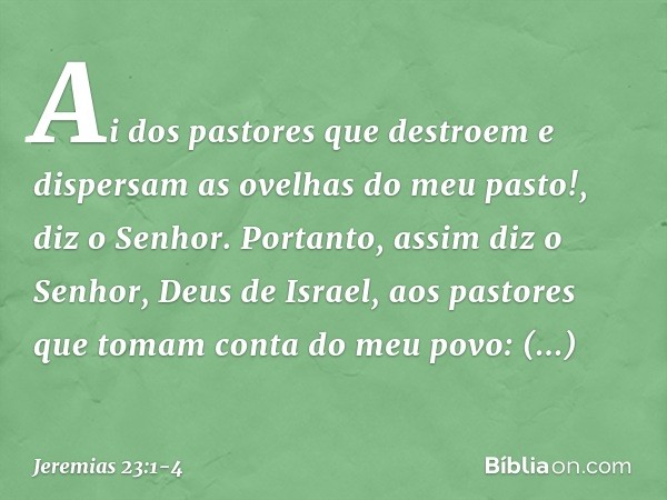 "Ai dos pastores que destroem e dispersam as ovelhas do meu pasto!", diz o Senhor. Portanto, assim diz o Senhor, Deus de Israel, aos pastores que tomam conta do