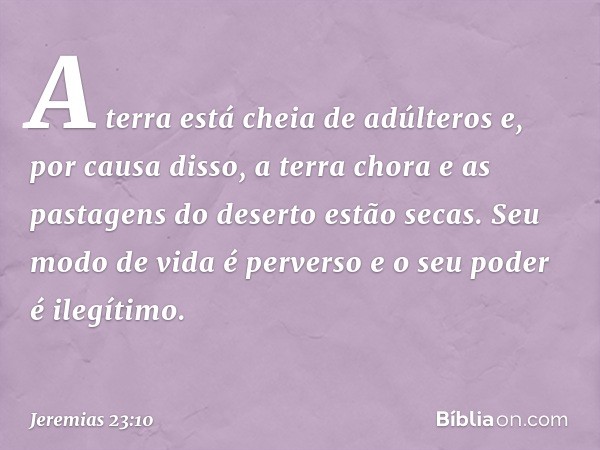 A terra está cheia de adúlteros
e, por causa disso, a terra chora
e as pastagens do deserto estão secas.
Seu modo de vida é perverso
e o seu poder é ilegítimo. 