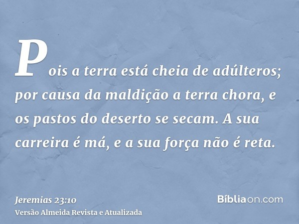 Pois a terra está cheia de adúlteros; por causa da maldição a terra chora, e os pastos do deserto se secam. A sua carreira é má, e a sua força não é reta.