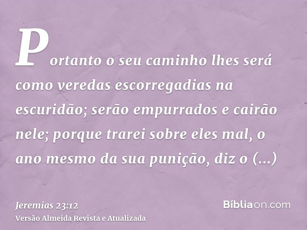 Portanto o seu caminho lhes será como veredas escorregadias na escuridão; serão empurrados e cairão nele; porque trarei sobre eles mal, o ano mesmo da sua puniç