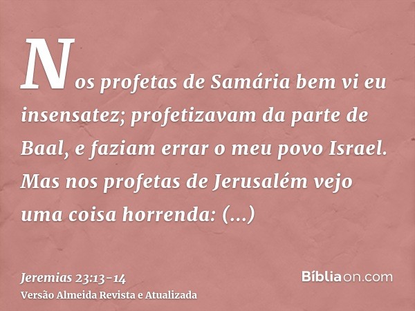 Nos profetas de Samária bem vi eu insensatez; profetizavam da parte de Baal, e faziam errar o meu povo Israel.Mas nos profetas de Jerusalém vejo uma coisa horre