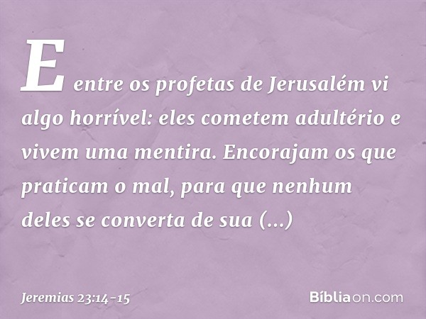 E entre os profetas de Jerusalém
vi algo horrível:
eles cometem adultério e
vivem uma mentira.
Encorajam os que praticam o mal,
para que nenhum deles se convert