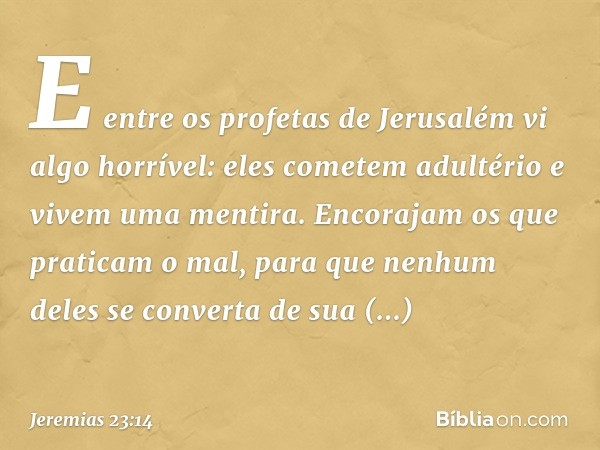 E entre os profetas de Jerusalém
vi algo horrível:
eles cometem adultério e
vivem uma mentira.
Encorajam os que praticam o mal,
para que nenhum deles se convert