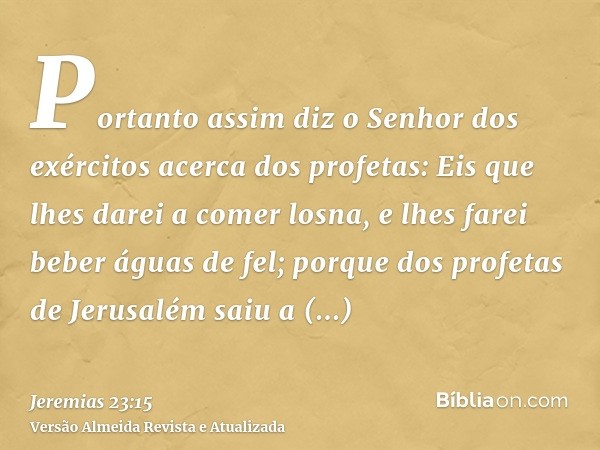 Portanto assim diz o Senhor dos exércitos acerca dos profetas: Eis que lhes darei a comer losna, e lhes farei beber águas de fel; porque dos profetas de Jerusal