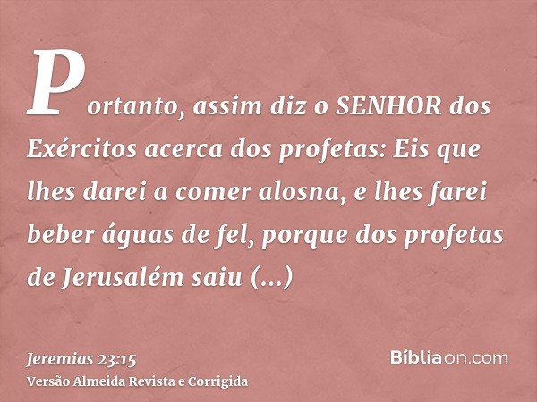 Portanto, assim diz o SENHOR dos Exércitos acerca dos profetas: Eis que lhes darei a comer alosna, e lhes farei beber águas de fel, porque dos profetas de Jerus