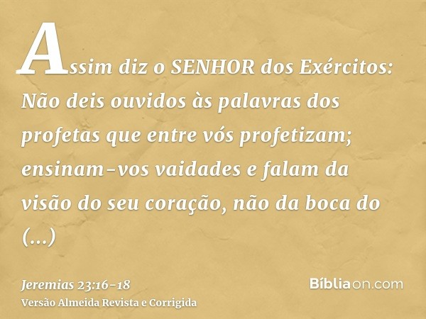 Assim diz o SENHOR dos Exércitos: Não deis ouvidos às palavras dos profetas que entre vós profetizam; ensinam-vos vaidades e falam da visão do seu coração, não 