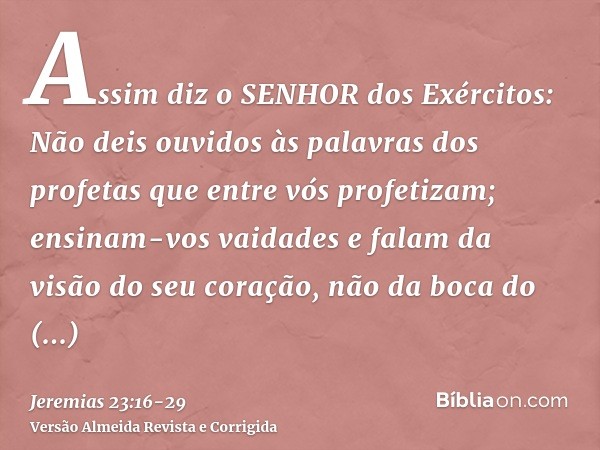 Assim diz o SENHOR dos Exércitos: Não deis ouvidos às palavras dos profetas que entre vós profetizam; ensinam-vos vaidades e falam da visão do seu coração, não 