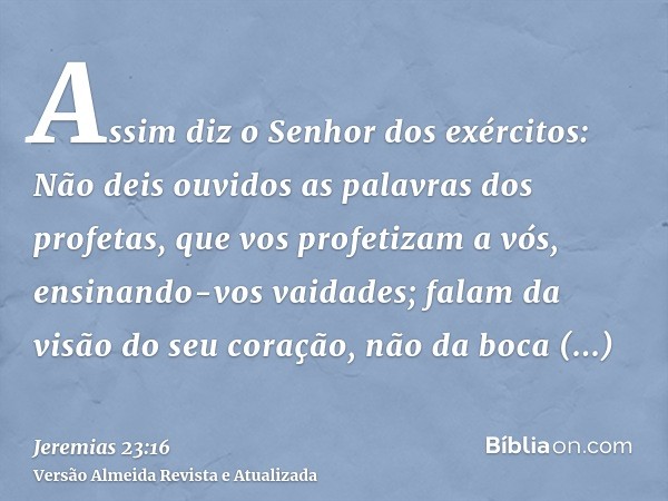 Assim diz o Senhor dos exércitos: Não deis ouvidos as palavras dos profetas, que vos profetizam a vós, ensinando-vos vaidades; falam da visão do seu coração, nã