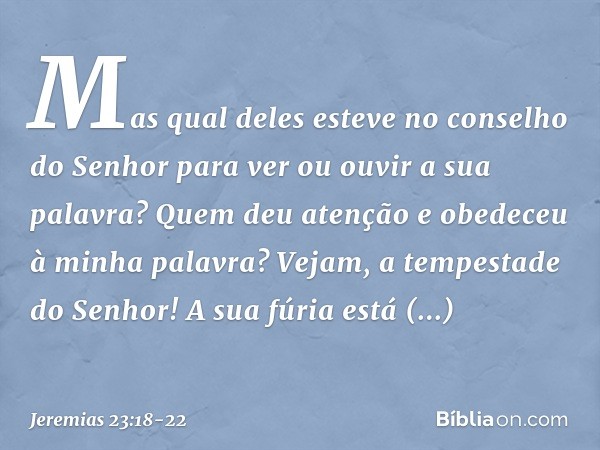 Mas qual deles esteve no
conselho do Senhor
para ver ou ouvir a sua palavra?
Quem deu atenção
e obedeceu à minha palavra? Vejam, a tempestade do Senhor!
A sua f