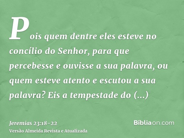 Pois quem dentre eles esteve no concílio do Senhor, para que percebesse e ouvisse a sua palavra, ou quem esteve atento e escutou a sua palavra?Eis a tempestade 