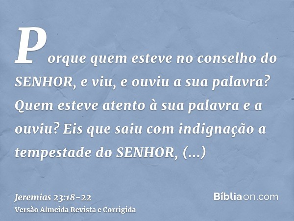 Porque quem esteve no conselho do SENHOR, e viu, e ouviu a sua palavra? Quem esteve atento à sua palavra e a ouviu?Eis que saiu com indignação a tempestade do S