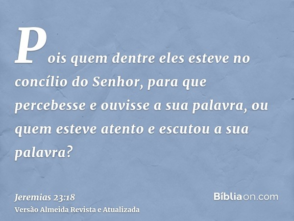 Pois quem dentre eles esteve no concílio do Senhor, para que percebesse e ouvisse a sua palavra, ou quem esteve atento e escutou a sua palavra?