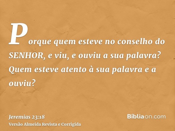 Porque quem esteve no conselho do SENHOR, e viu, e ouviu a sua palavra? Quem esteve atento à sua palavra e a ouviu?
