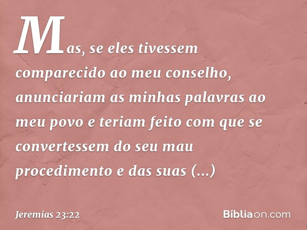 Mas, se eles tivessem comparecido
ao meu conselho,
anunciariam as minhas palavras
ao meu povo
e teriam feito com que se convertessem
do seu mau procedimento
e d