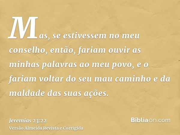 Mas, se estivessem no meu conselho, então, fariam ouvir as minhas palavras ao meu povo, e o fariam voltar do seu mau caminho e da maldade das suas ações.