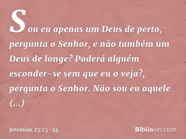 "Sou eu apenas um Deus de perto",
pergunta o Senhor,
"e não também um Deus de longe? Poderá alguém esconder-se
sem que eu o veja?",
pergunta o Senhor.
"Não sou 