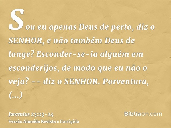 Sou eu apenas Deus de perto, diz o SENHOR, e não também Deus de longe?Esconder-se-ia alguém em esconderijos, de modo que eu não o veja? -- diz o SENHOR. Porvent