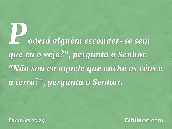 Poderá alguém esconder-se
sem que eu o veja?",
pergunta o Senhor.
"Não sou eu aquele que enche
os céus e a terra?",
pergunta o Senhor. -- Jeremias 23:24