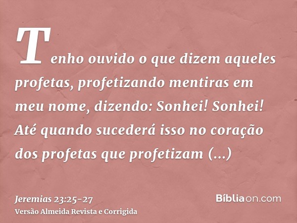 Tenho ouvido o que dizem aqueles profetas, profetizando mentiras em meu nome, dizendo: Sonhei! Sonhei!Até quando sucederá isso no coração dos profetas que profe