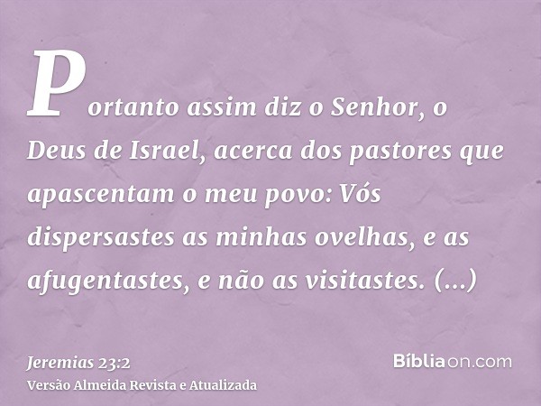 Portanto assim diz o Senhor, o Deus de Israel, acerca dos pastores que apascentam o meu povo: Vós dispersastes as minhas ovelhas, e as afugentastes, e não as vi