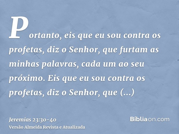 Portanto, eis que eu sou contra os profetas, diz o Senhor, que furtam as minhas palavras, cada um ao seu próximo.Eis que eu sou contra os profetas, diz o Senhor