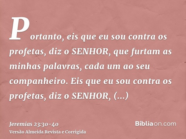 Portanto, eis que eu sou contra os profetas, diz o SENHOR, que furtam as minhas palavras, cada um ao seu companheiro.Eis que eu sou contra os profetas, diz o SE