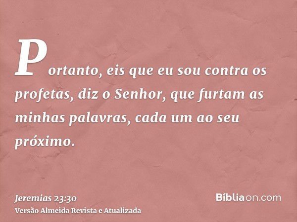 Portanto, eis que eu sou contra os profetas, diz o Senhor, que furtam as minhas palavras, cada um ao seu próximo.