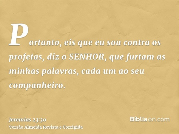 Portanto, eis que eu sou contra os profetas, diz o SENHOR, que furtam as minhas palavras, cada um ao seu companheiro.